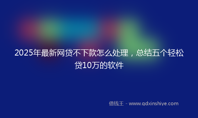 2025年最新网贷不下款怎么处理，总结五个轻松贷10万的软件