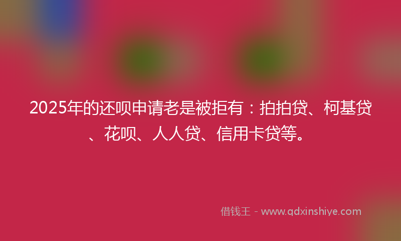2025年的还呗申请老是被拒有：拍拍贷、柯基贷、花呗、人人贷、信用卡贷等。