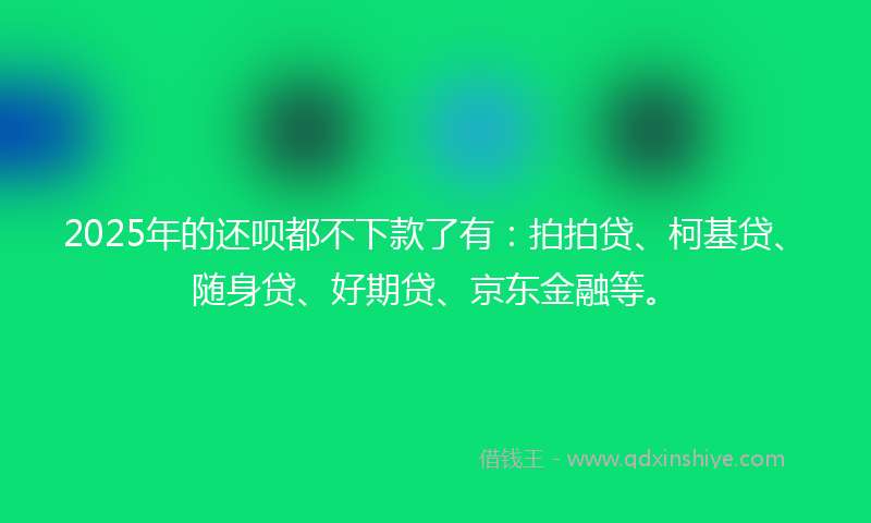2025年的还呗都不下款了有：拍拍贷、柯基贷、随身贷、好期贷、京东金融等。