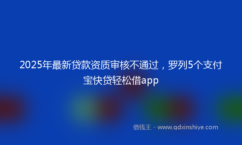 2025年最新贷款资质审核不通过，罗列5个支付宝快贷轻松借app