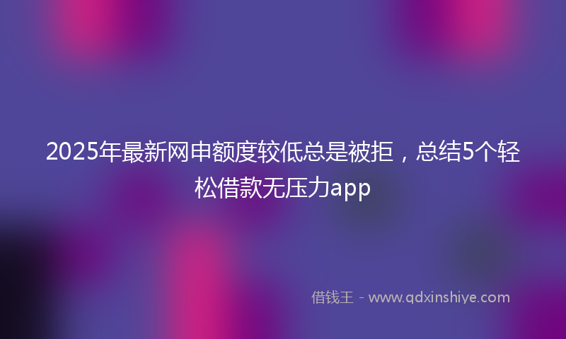 2025年最新网申额度较低总是被拒，总结5个轻松借款无压力app