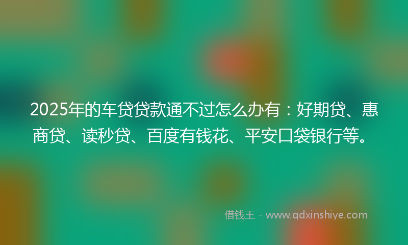 2025年的车贷贷款通不过怎么办有：好期贷、惠商贷、读秒贷、百度有钱花、平安口袋银行等。