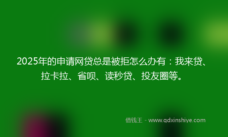 2025年的申请网贷总是被拒怎么办有：我来贷、拉卡拉、省呗、读秒贷、投友圈等。