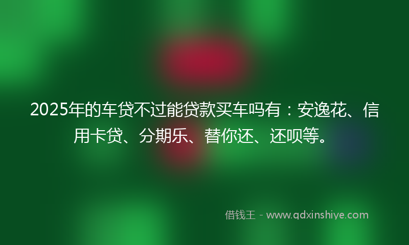 2025年的车贷不过能贷款买车吗有：安逸花、信用卡贷、分期乐、替你还、还呗等。