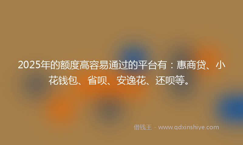 2025年的额度高容易通过的平台有：惠商贷、小花钱包、省呗、安逸花、还呗等。