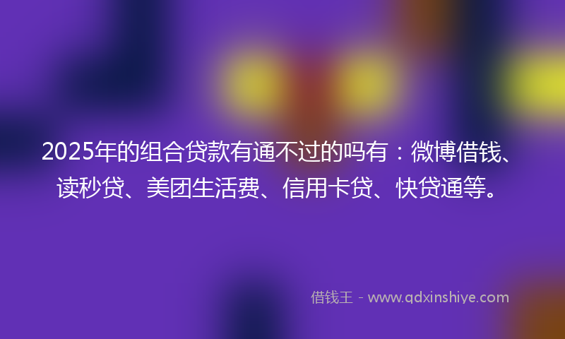 2025年的组合贷款有通不过的吗有：微博借钱、读秒贷、美团生活费、信用卡贷、快贷通等。