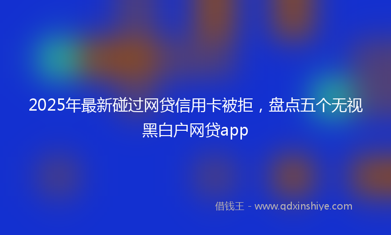 2025年最新碰过网贷信用卡被拒，盘点五个无视黑白户网贷app