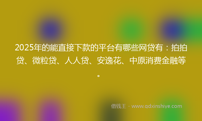 2025年的能直接下款的平台有哪些网贷有：拍拍贷、微粒贷、人人贷、安逸花、中原消费金融等。