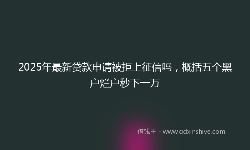 2025年最新贷款申请被拒上征信吗，概括五个黑户烂户秒下一万
