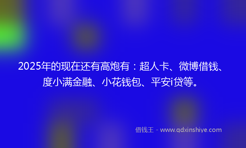 2025年的现在还有高炮有：超人卡、微博借钱、度小满金融、小花钱包、平安i贷等。
