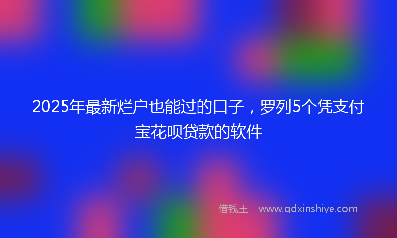 2025年最新烂户也能过的口子，罗列5个凭支付宝花呗贷款的软件