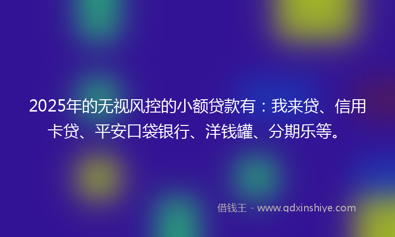 2025年的无视风控的小额贷款有：我来贷、信用卡贷、平安口袋银行、洋钱罐、分期乐等。