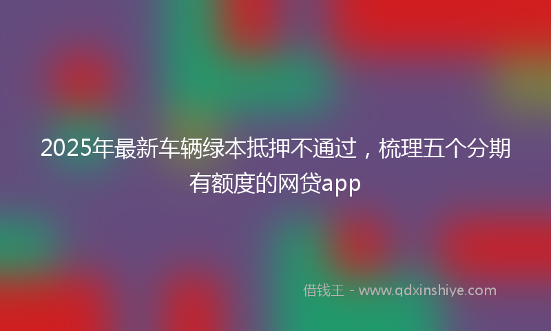 2025年最新车辆绿本抵押不通过，梳理五个分期有额度的网贷app