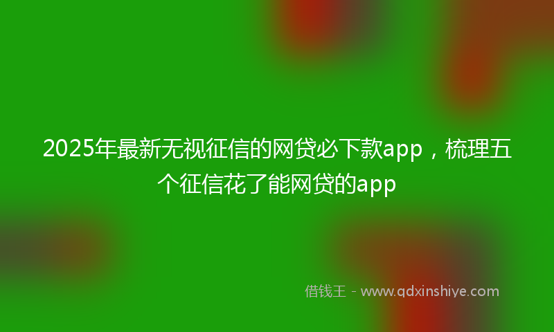 2025年最新无视征信的网贷必下款app，梳理五个征信花了能网贷的app
