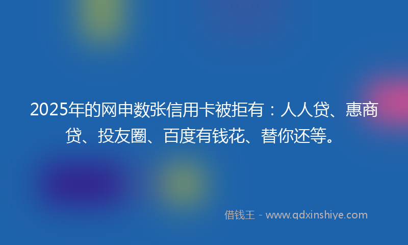 2025年的网申数张信用卡被拒有：人人贷、惠商贷、投友圈、百度有钱花、替你还等。