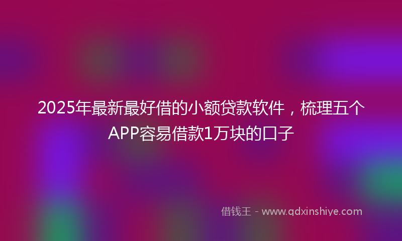 2025年最新最好借的小额贷款软件，梳理五个APP容易借款1万块的口子