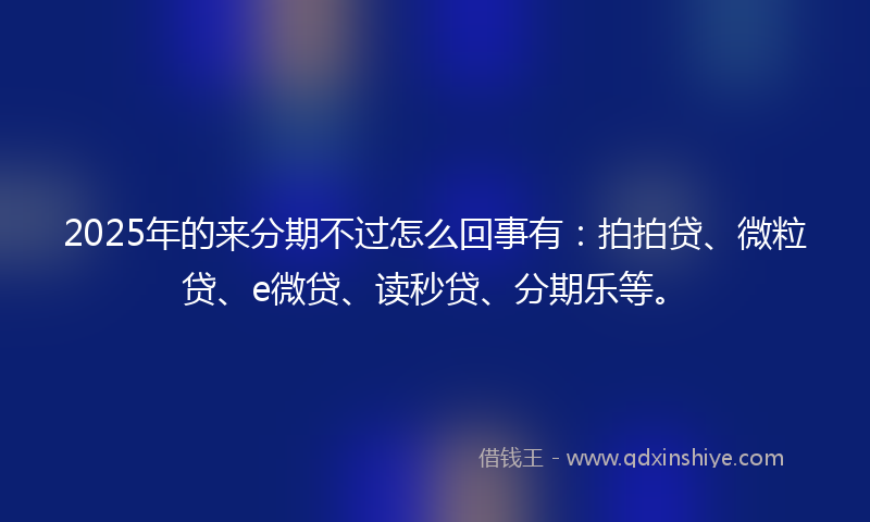 2025年的来分期不过怎么回事有：拍拍贷、微粒贷、e微贷、读秒贷、分期乐等。