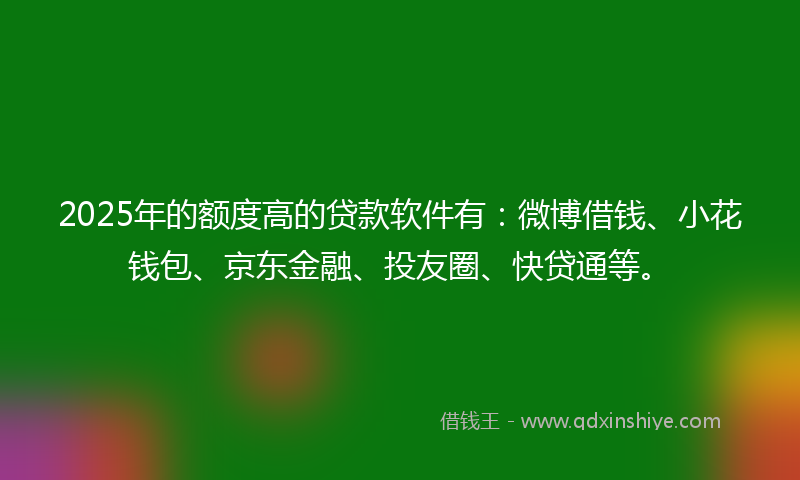 2025年的额度高的贷款软件有：微博借钱、小花钱包、京东金融、投友圈、快贷通等。