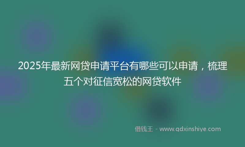 2025年最新网贷申请平台有哪些可以申请，梳理五个对征信宽松的网贷软件