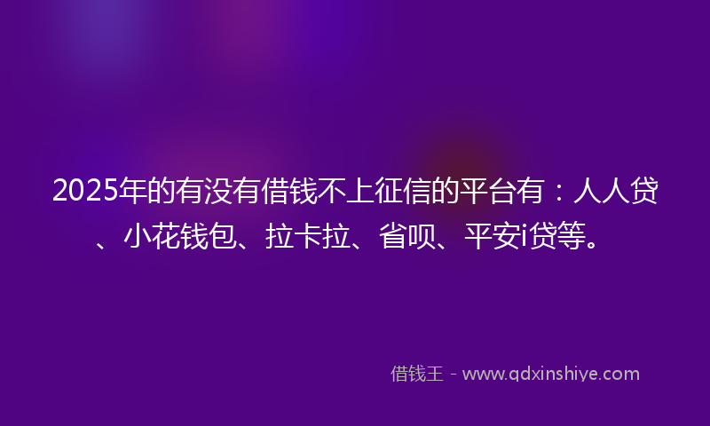 2025年的有没有借钱不上征信的平台有：人人贷、小花钱包、拉卡拉、省呗、平安i贷等。