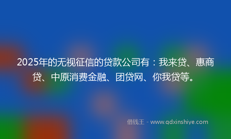2025年的无视征信的贷款公司有：我来贷、惠商贷、中原消费金融、团贷网、你我贷等。