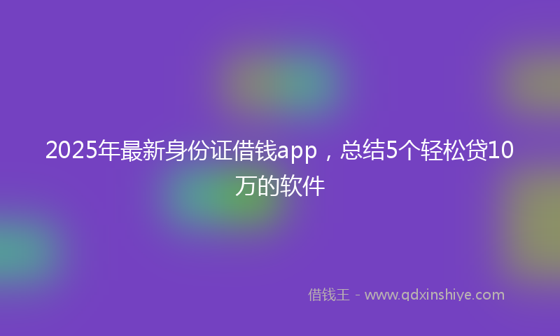 2025年最新身份证借钱app，总结5个轻松贷10万的软件