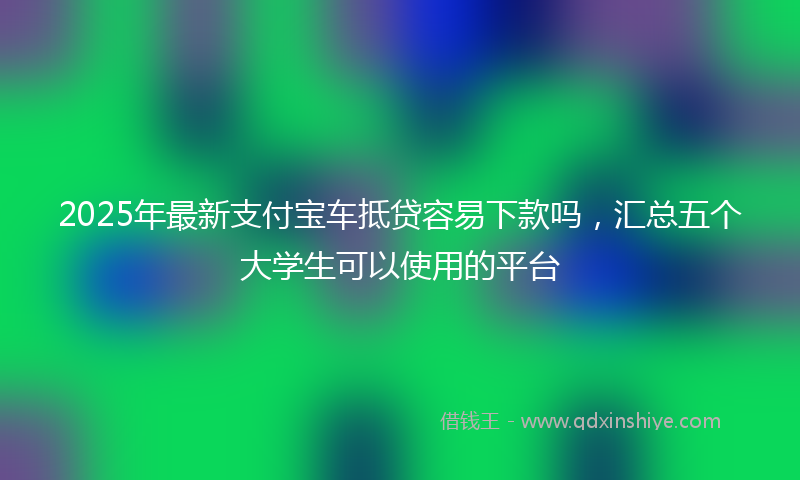 2025年最新支付宝车抵贷容易下款吗，汇总五个大学生可以使用的平台