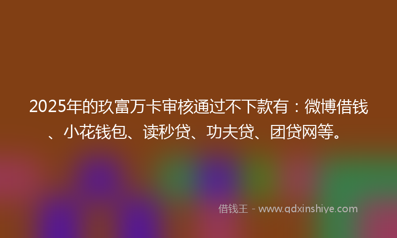 2025年的玖富万卡审核通过不下款有：微博借钱、小花钱包、读秒贷、功夫贷、团贷网等。