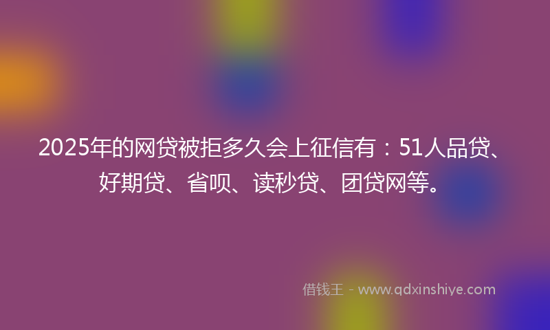 2025年的网贷被拒多久会上征信有：51人品贷、好期贷、省呗、读秒贷、团贷网等。