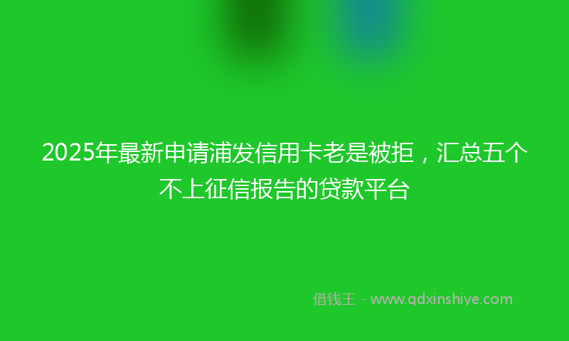 2025年最新申请浦发信用卡老是被拒，汇总五个不上征信报告的贷款平台