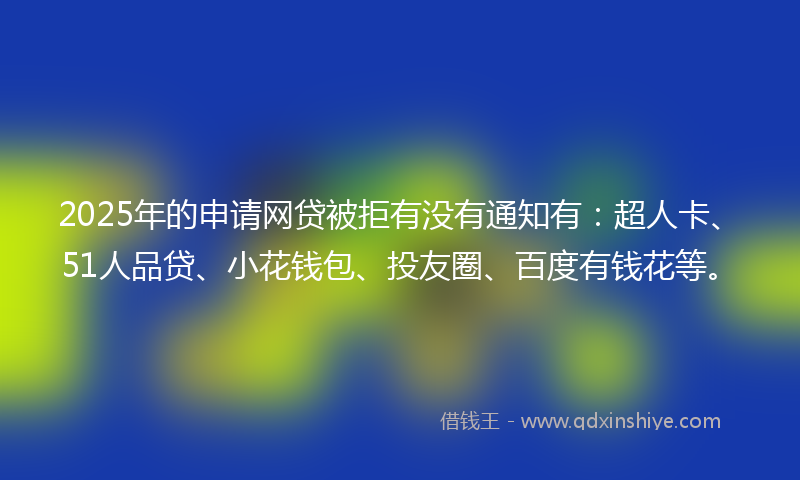 2025年的申请网贷被拒有没有通知有：超人卡、51人品贷、小花钱包、投友圈、百度有钱花等。