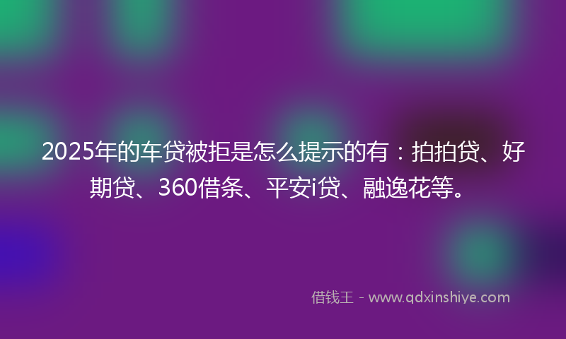 2025年的车贷被拒是怎么提示的有：拍拍贷、好期贷、360借条、平安i贷、融逸花等。
