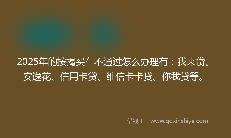 2025年的按揭买车不通过怎么办理有：我来贷、安逸花、信用卡贷、维信卡卡贷、你我贷等。