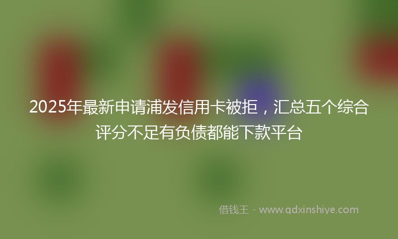 2025年最新申请浦发信用卡被拒，汇总五个综合评分不足有负债都能下款平台