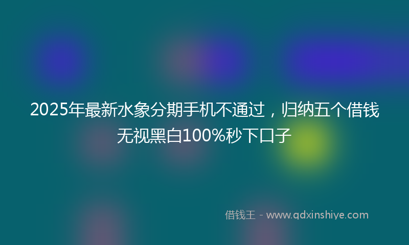 2025年最新水象分期手机不通过，归纳五个借钱无视黑白100%秒下口子