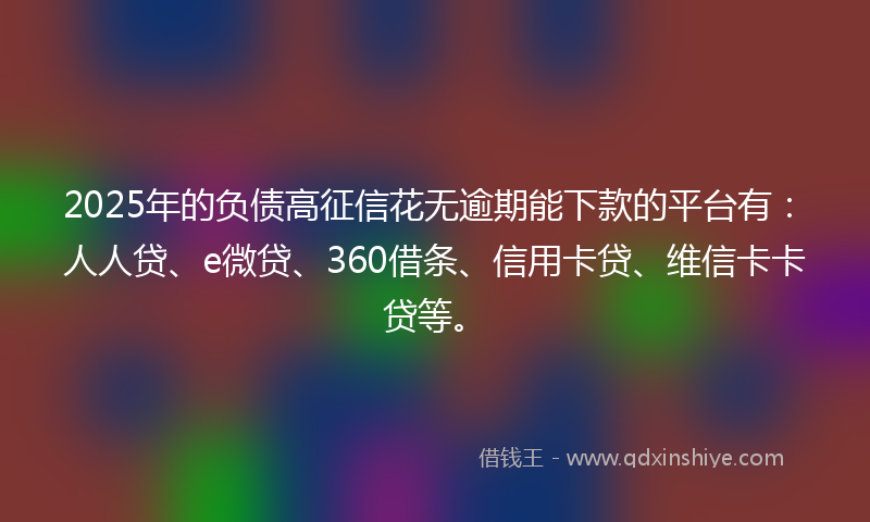 2025年的负债高征信花无逾期能下款的平台有：人人贷、e微贷、360借条、信用卡贷、维信卡卡贷等。