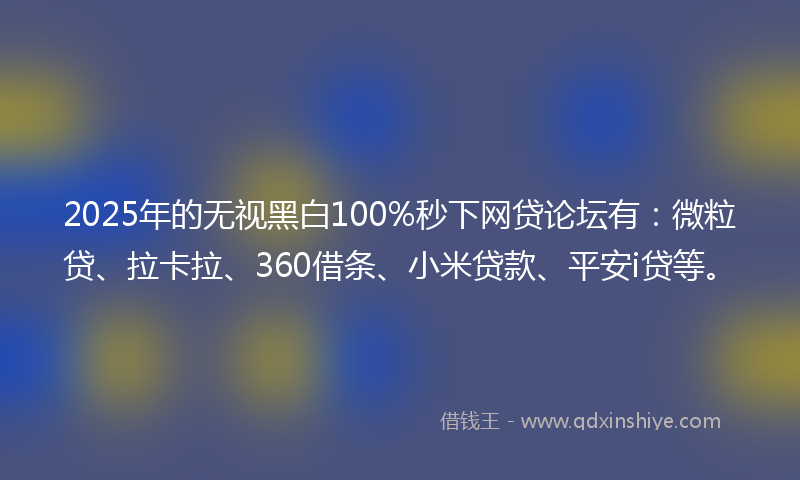 2025年的无视黑白100%秒下网贷论坛有：微粒贷、拉卡拉、360借条、小米贷款、平安i贷等。