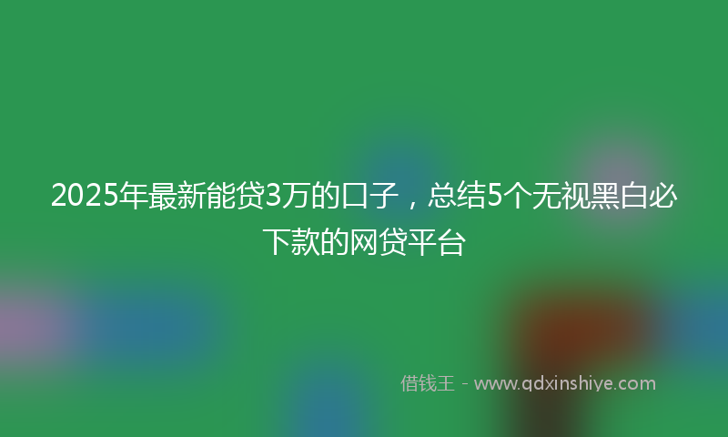 2025年最新能贷3万的口子，总结5个无视黑白必下款的网贷平台