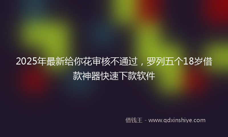 2025年最新给你花审核不通过，罗列五个18岁借款神器快速下款软件