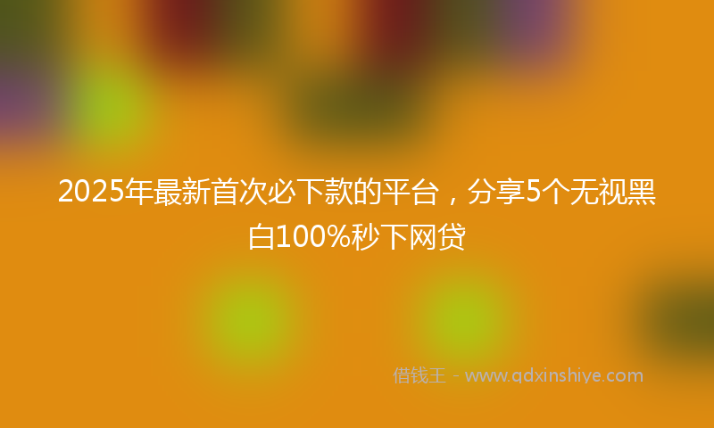 2025年最新首次必下款的平台，分享5个无视黑白100%秒下网贷