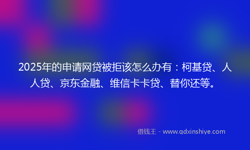 2025年的申请网贷被拒该怎么办有：柯基贷、人人贷、京东金融、维信卡卡贷、替你还等。