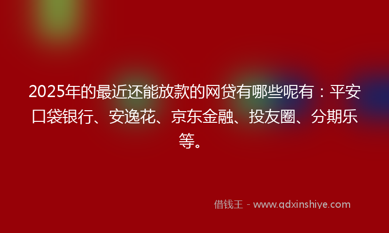 2025年的最近还能放款的网贷有哪些呢有：平安口袋银行、安逸花、京东金融、投友圈、分期乐等。