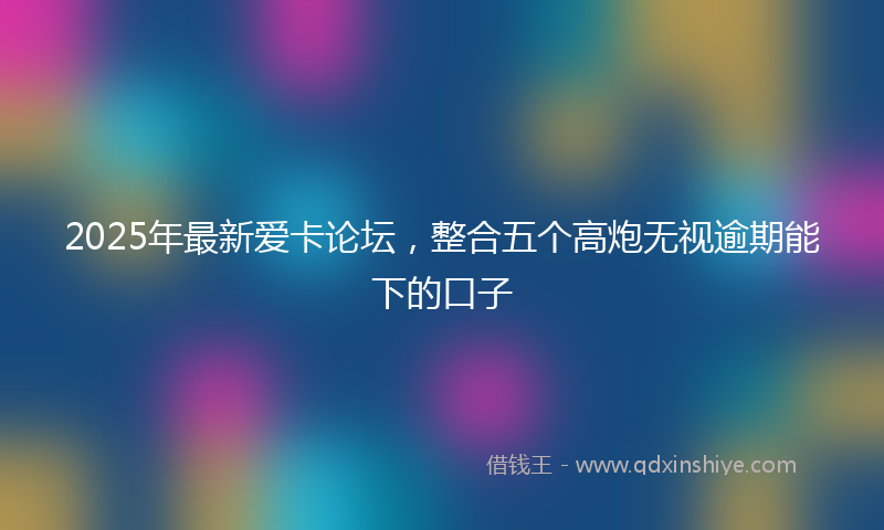 2025年最新爱卡论坛，整合五个高炮无视逾期能下的口子