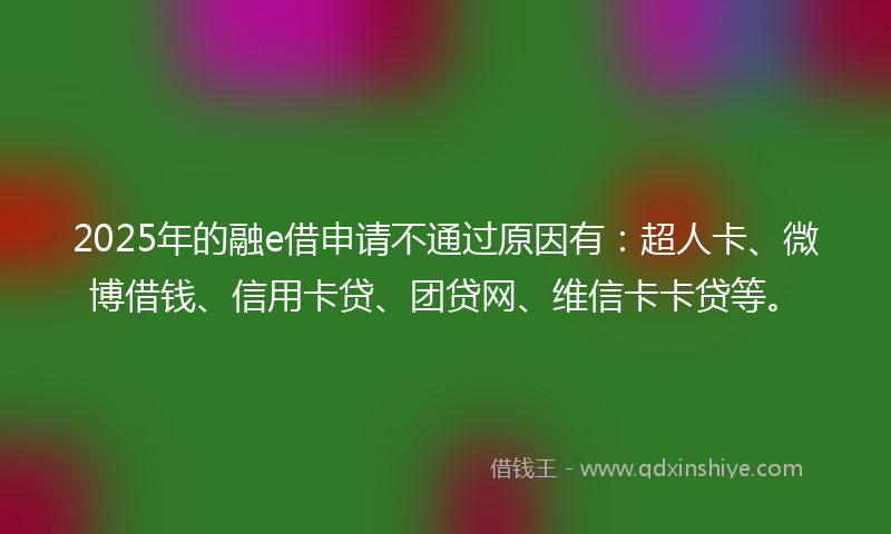 2025年的融e借申请不通过原因有：超人卡、微博借钱、信用卡贷、团贷网、维信卡卡贷等。