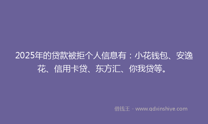 2025年的贷款被拒个人信息有：小花钱包、安逸花、信用卡贷、东方汇、你我贷等。