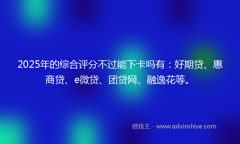 2025年的综合评分不过能下卡吗有：好期贷、惠商贷、e微贷、团贷网、融逸花等。