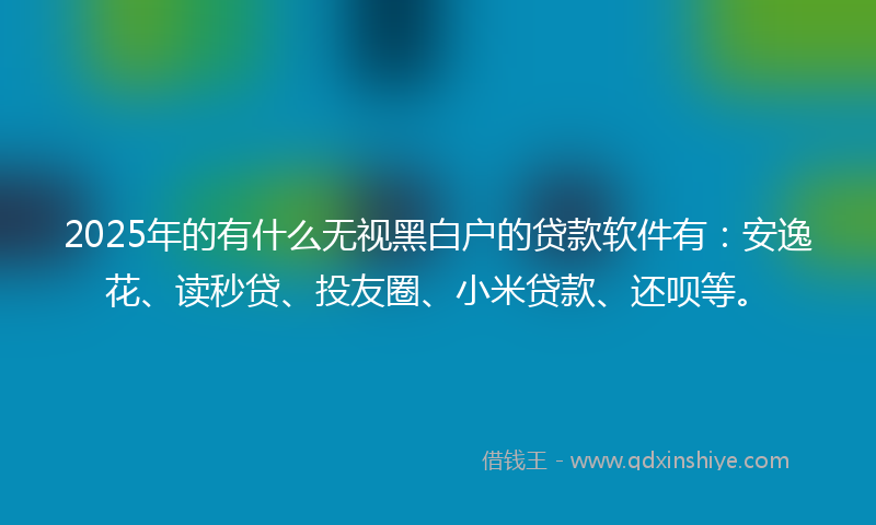 2025年的有什么无视黑白户的贷款软件有：安逸花、读秒贷、投友圈、小米贷款、还呗等。