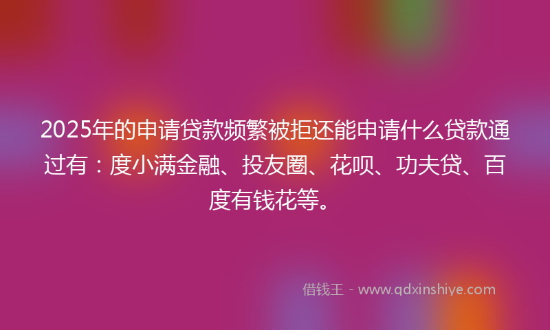 2025年的申请贷款频繁被拒还能申请什么贷款通过有：度小满金融、投友圈、花呗、功夫贷、百度有钱花等。