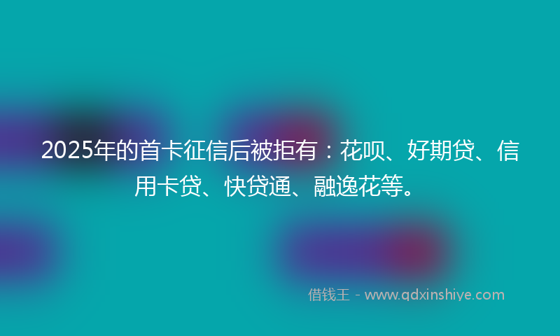 2025年的首卡征信后被拒有：花呗、好期贷、信用卡贷、快贷通、融逸花等。