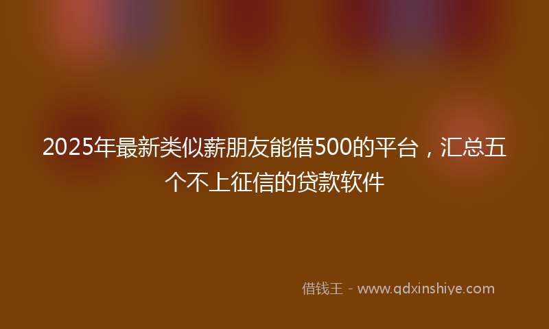 2025年最新类似薪朋友能借500的平台，汇总五个不上征信的贷款软件